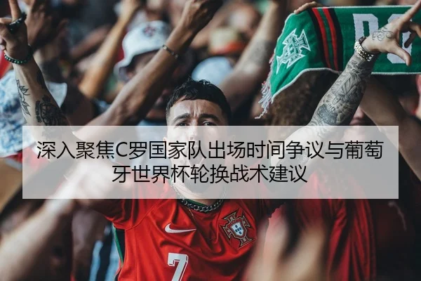 深入聚焦C罗国家队出场时间争议与葡萄牙世界杯轮换战术建议